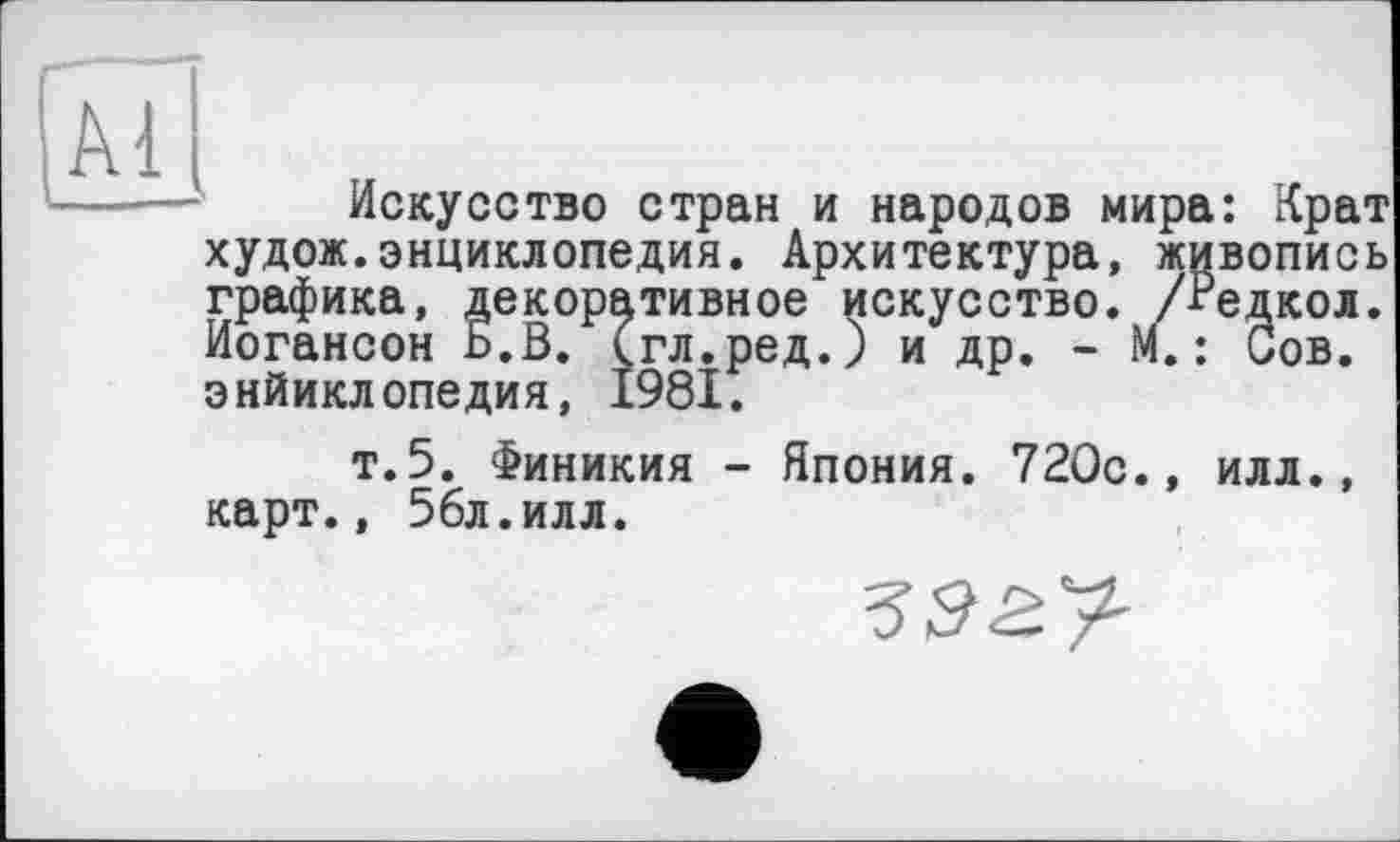 ﻿Искусство стран и народов мира: Крат худож.энциклопедия. Архитектура, живопись графика, декоративное искусство. /Редкол. Иогансон Б.В. (гл.ред.) и др. - М. : Сов. энйиклопедия, 1981.
т.5. Финикия - Япония. 720с., илл., карт., 56л.илл.
